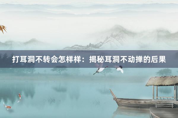打耳洞不转会怎样样：揭秘耳洞不动掸的后果