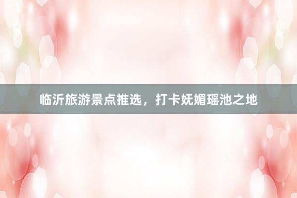 临沂旅游景点推选，打卡妩媚瑶池之地