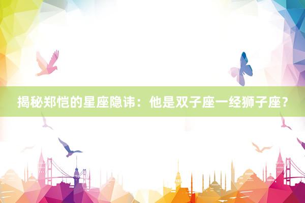 揭秘郑恺的星座隐讳:他是双子座一经狮子座?